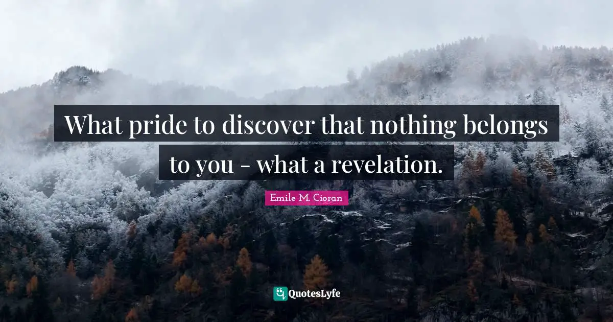 What pride to discover that nothing belongs to you - what a revelation.