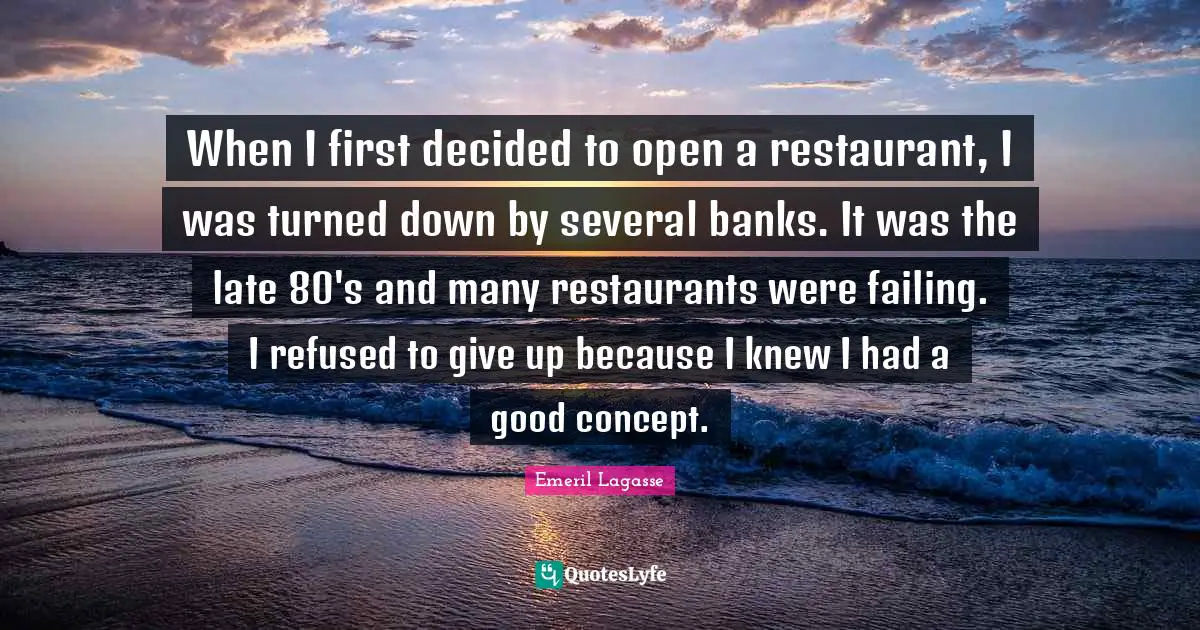 When I first decided to open a restaurant, I was turned down by several banks. It was the late 80's and many restaurants were failing. I refused to give up because I knew I had a good concept.