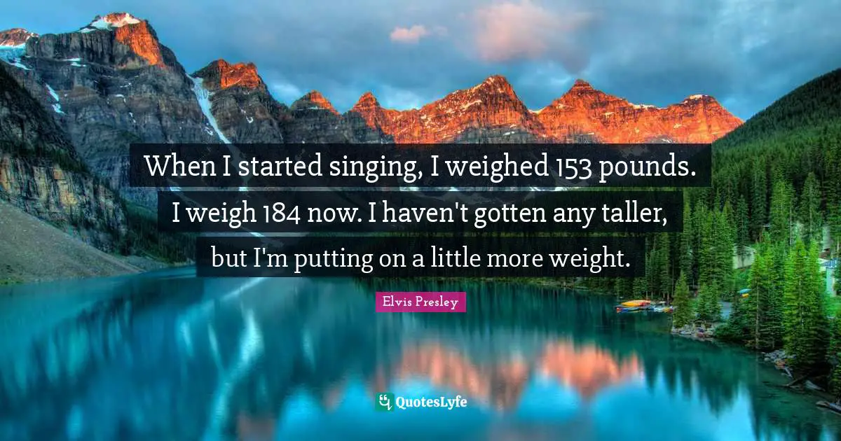 When I started singing, I weighed 153 pounds. I weigh 184 now. I haven't gotten any taller, but I'm putting on a little more weight.