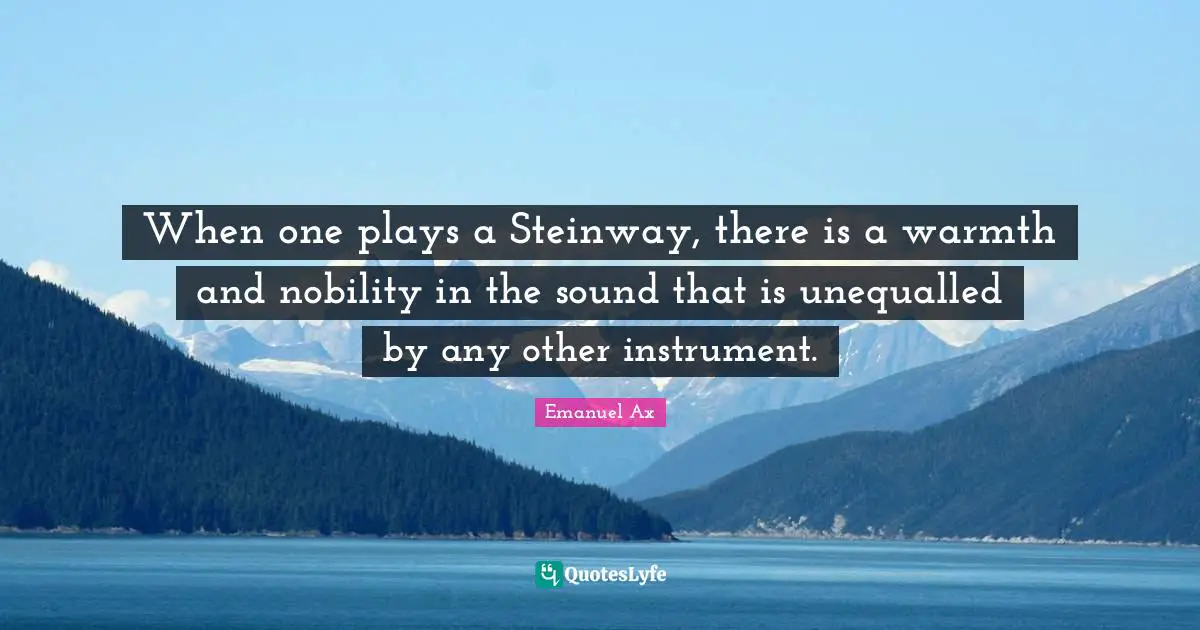When one plays a Steinway, there is a warmth and nobility in the sound that is unequalled by any other instrument.
