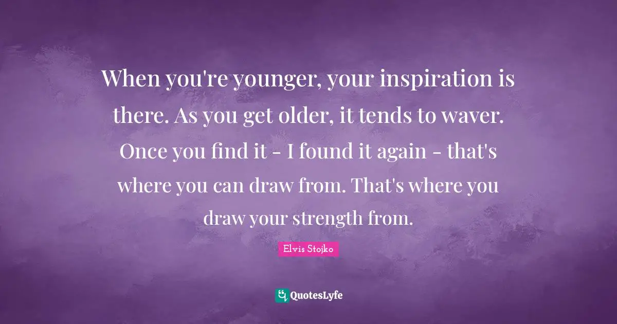 When you're younger, your inspiration is there. As you get older, it tends to waver. Once you find it - I found it again - that's where you can draw from. That's where you draw your strength from.