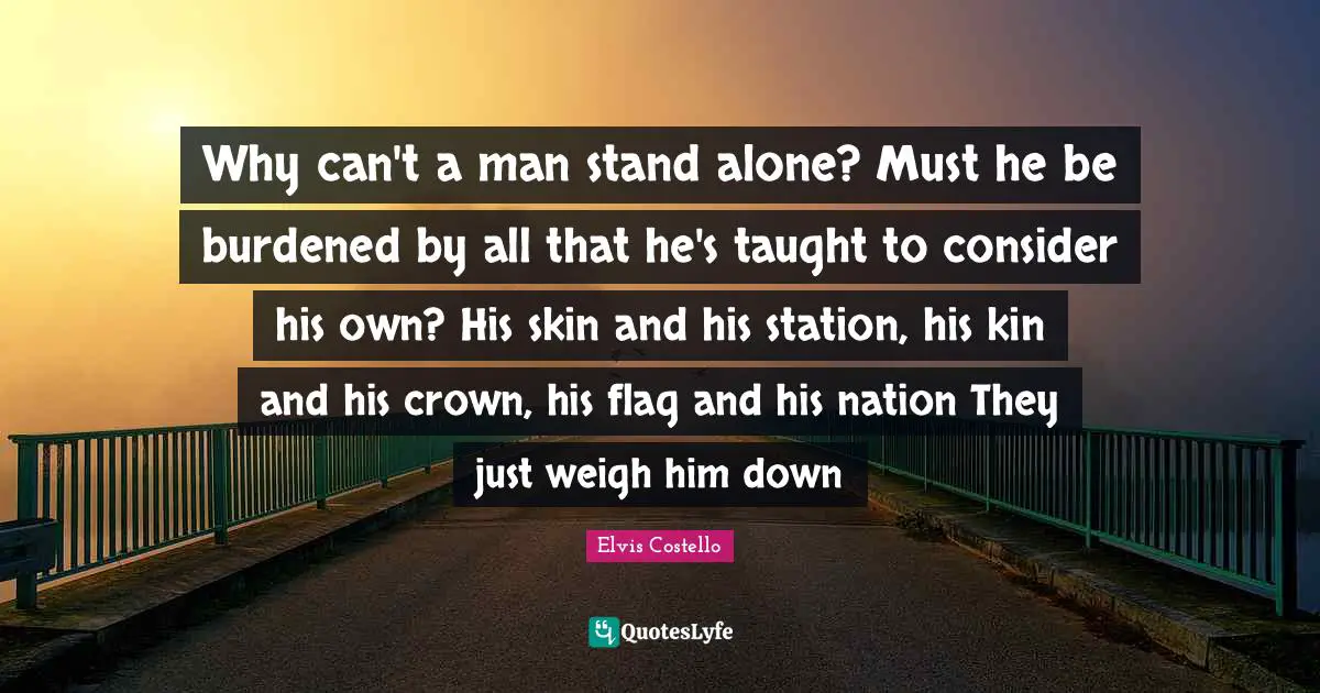 Why can't a man stand alone? Must he be burdened by all that he's taught to consider his own? His skin and his station, his kin and his crown, his flag and his nation They just weigh him down