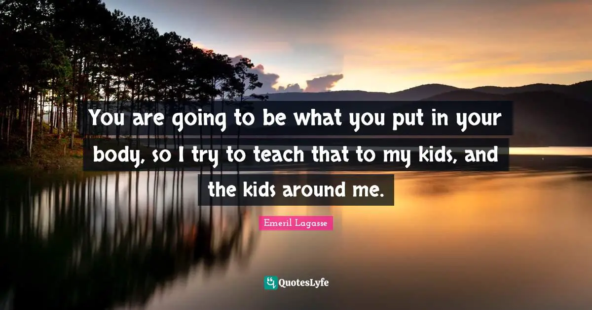 You are going to be what you put in your body, so I try to teach that to my kids, and the kids around me.