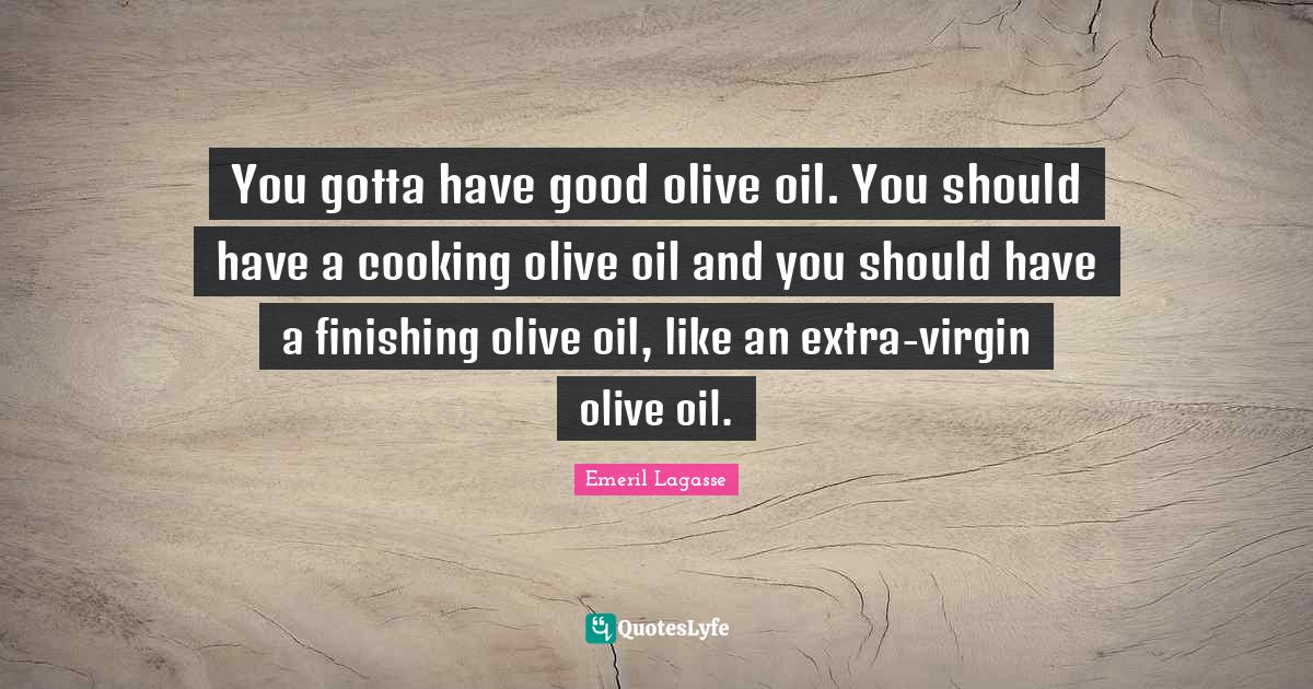 You gotta have good olive oil. You should have a cooking olive oil and