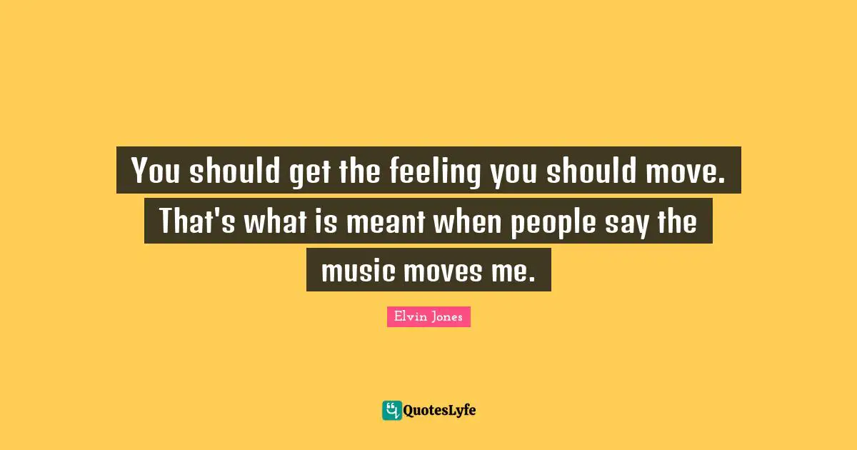 You should get the feeling you should move. That's what is meant when people say the music moves me.