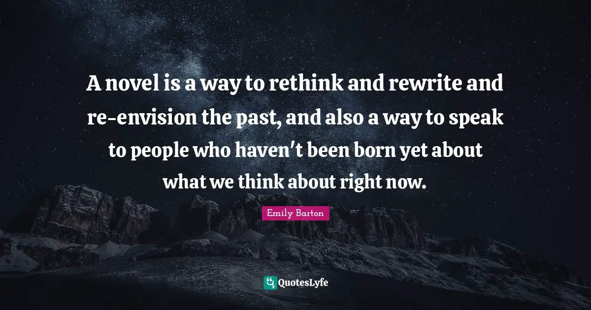 A novel is a way to rethink and rewrite and re-envision the past, and also a way to speak to people who haven't been born yet about what we think about right now.