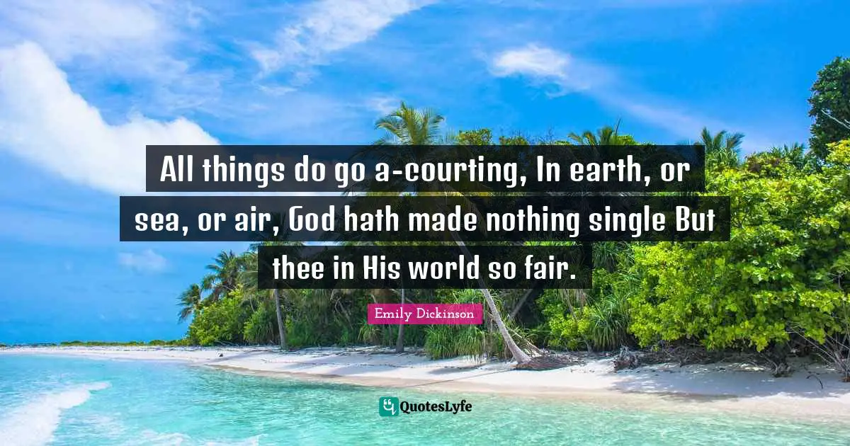 All things do go a-courting, In earth, or sea, or air, God hath made nothing single But thee in His world so fair.
