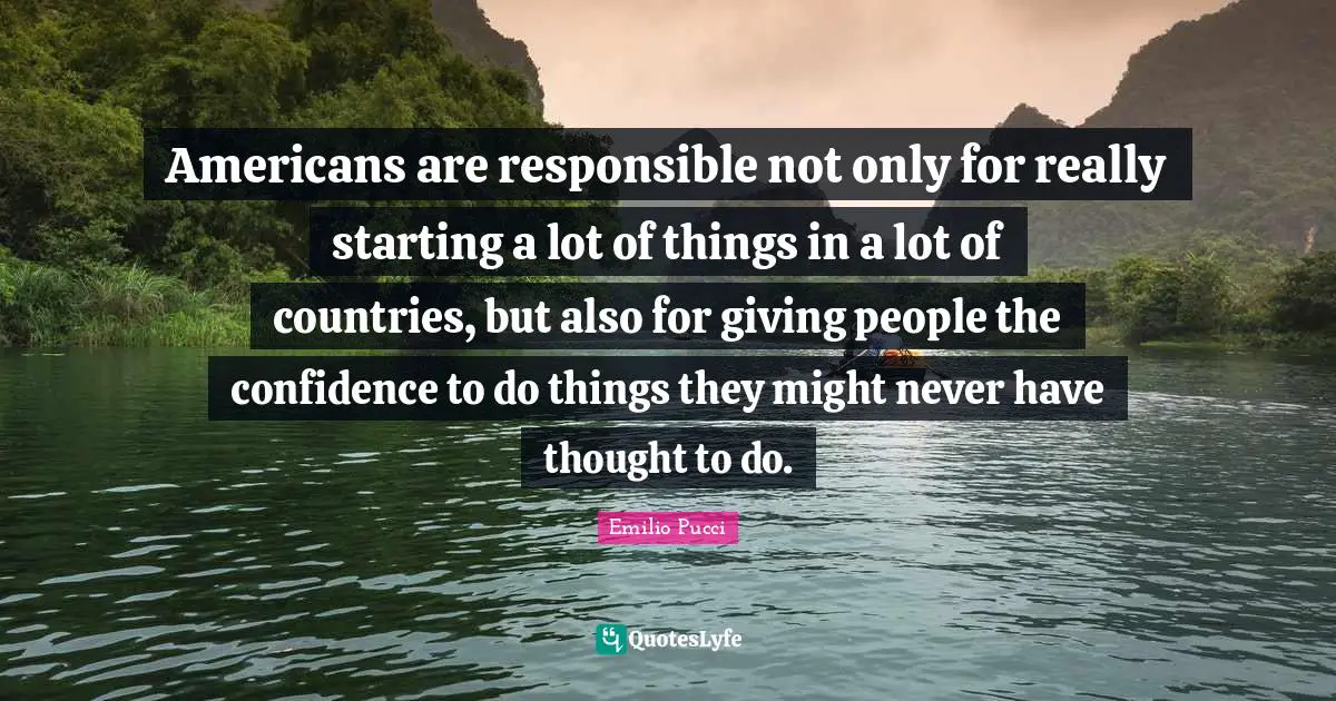 Americans are responsible not only for really starting a lot of things in a lot of countries, but also for giving people the confidence to do things they might never have thought to do.