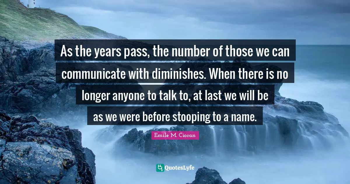 As the years pass, the number of those we can communicate with diminishes. When there is no longer anyone to talk to, at last we will be as we were before stooping to a name.