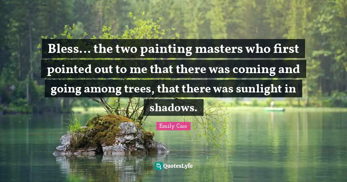 Bless... the two painting masters who first pointed out to me that there was coming and going among trees, that there was sunlight in shadows.