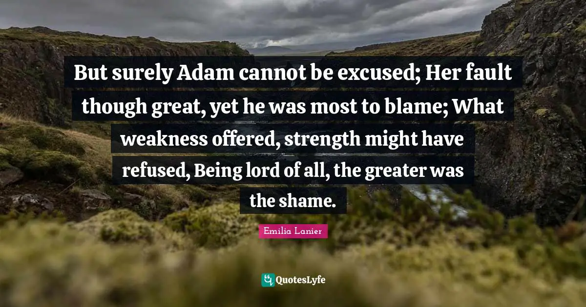 But surely Adam cannot be excused; Her fault though great, yet he was most to blame; What weakness offered, strength might have refused, Being lord of all, the greater was the shame.