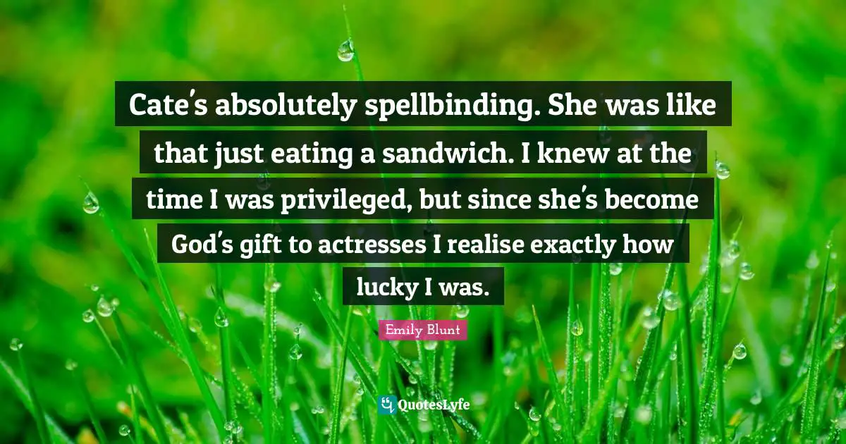Cate's absolutely spellbinding. She was like that just eating a sandwich. I knew at the time I was privileged, but since she's become God's gift to actresses I realise exactly how lucky I was.