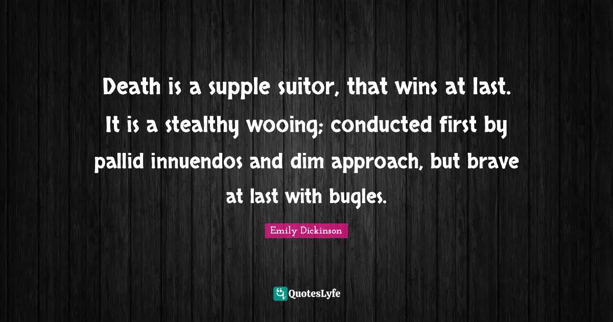 Emily Dickinson Quotes: "Death is a supple suitor, that wins at last. It is a stealthy wooing; conducted first by pallid innuendos and dim approach, but brave at last with bugles."