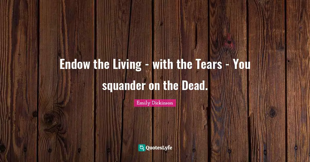 Endow the Living - with the Tears - You squander on the Dead.