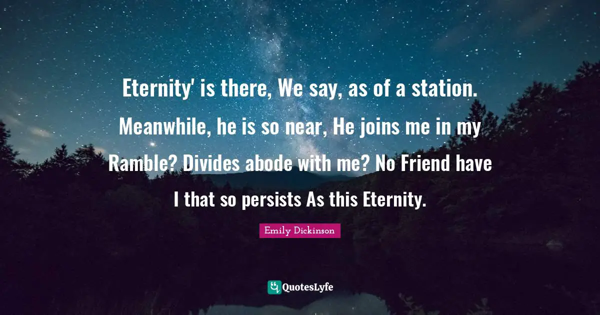 Eternity' is there, We say, as of a station. Meanwhile, he is so near, He joins me in my Ramble? Divides abode with me? No Friend have I that so persists As this Eternity.