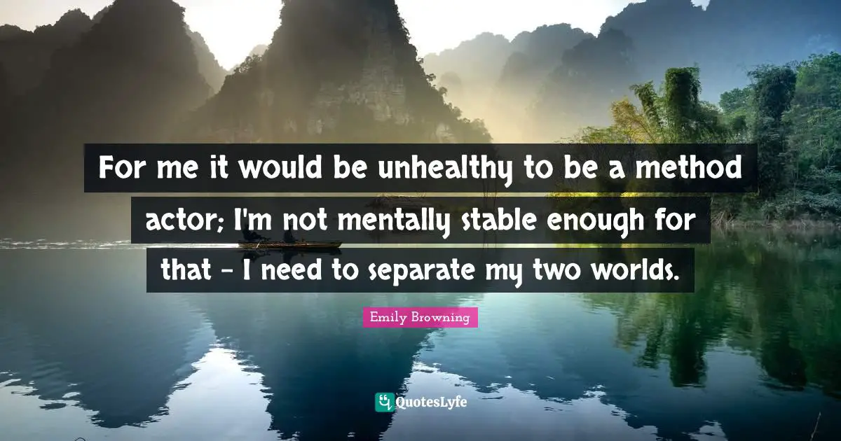 For me it would be unhealthy to be a method actor; I'm not mentally stable enough for that - I need to separate my two worlds.