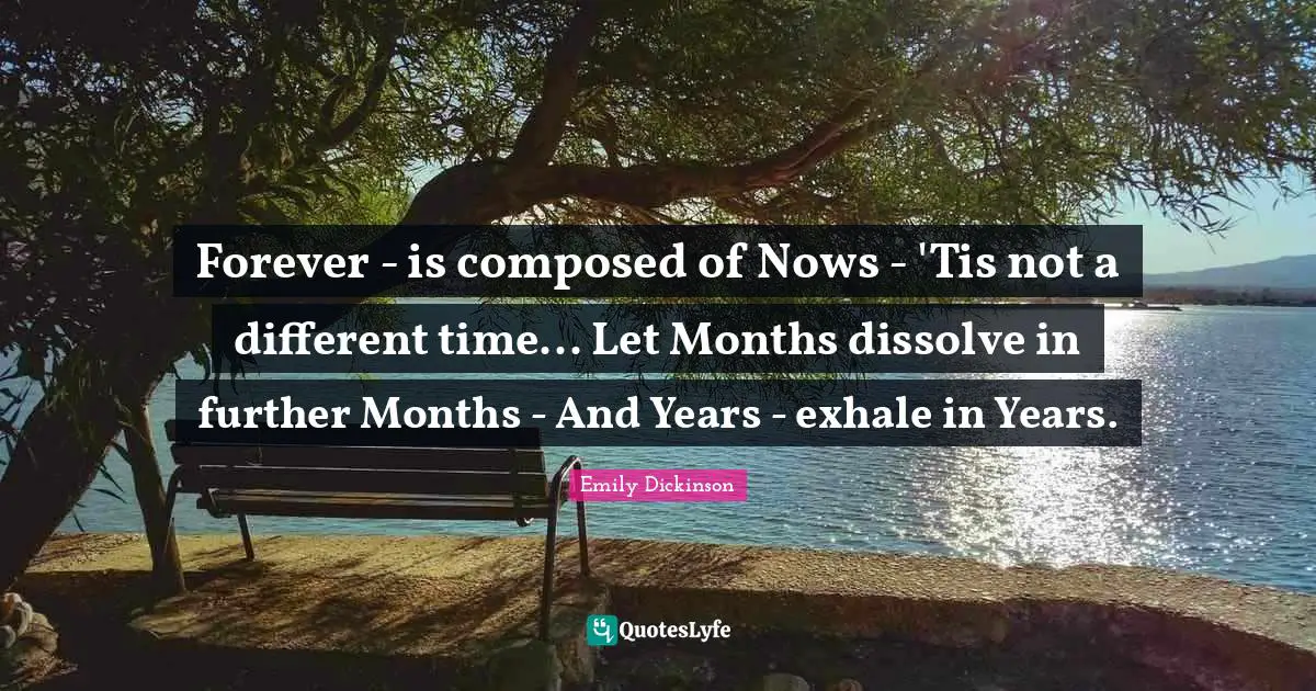 Emily Dickinson Quotes: "Forever - is composed of Nows - 'Tis not a different time... Let Months dissolve in further Months - And Years - exhale in Years."
