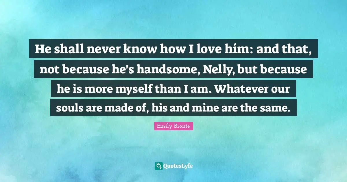 Emily Bronte Quotes: "He shall never know how I love him: and that, not because he's handsome, Nelly, but because he is more myself than I am. Whatever our souls are made of, his and mine are the same."
