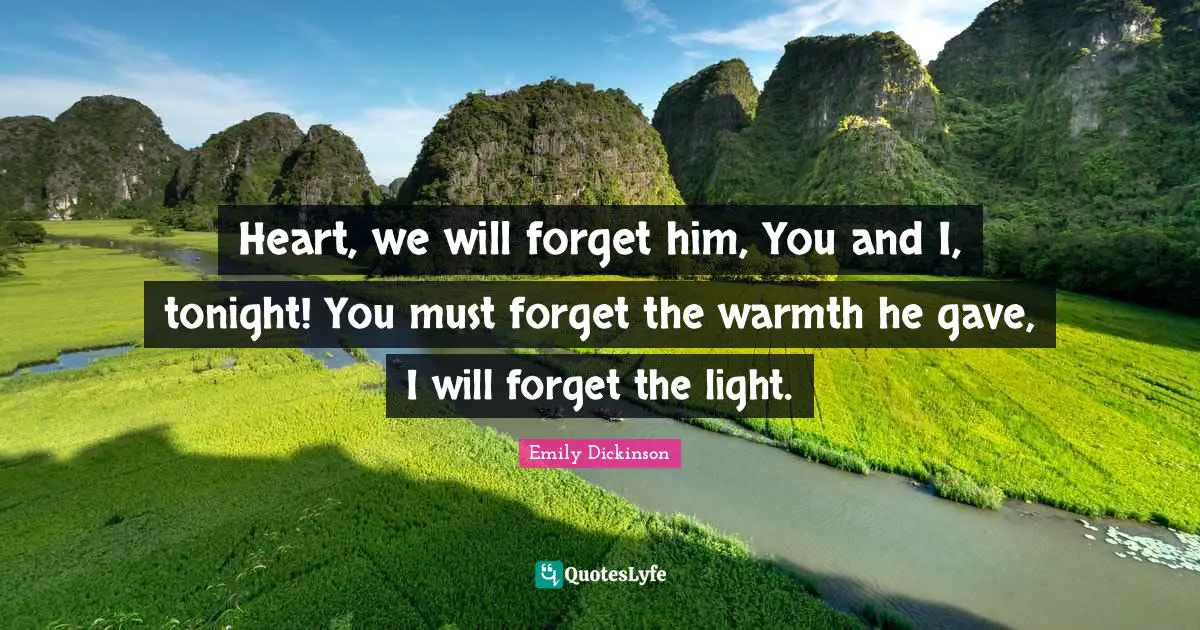 Emily Dickinson Quotes: "Heart, we will forget him, You and I, tonight! You must forget the warmth he gave, I will forget the light."