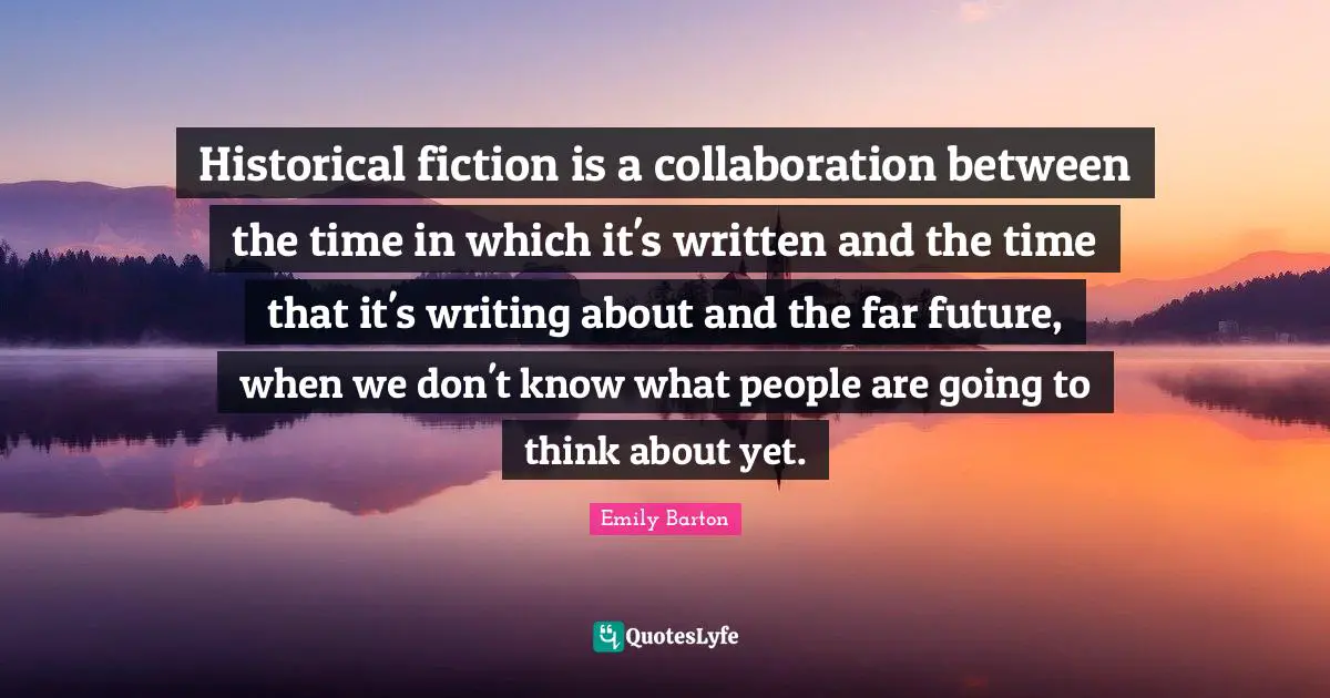 Historical fiction is a collaboration between the time in which it's written and the time that it's writing about and the far future, when we don't know what people are going to think about yet.