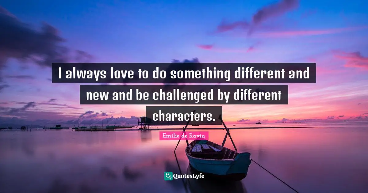 I always love to do something different and new and be challenged by different characters.