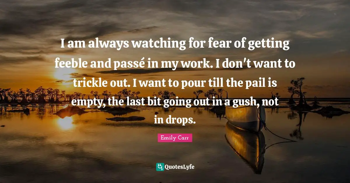 I am always watching for fear of getting feeble and passé in my work. I don't want to trickle out. I want to pour till the pail is empty, the last bit going out in a gush, not in drops.