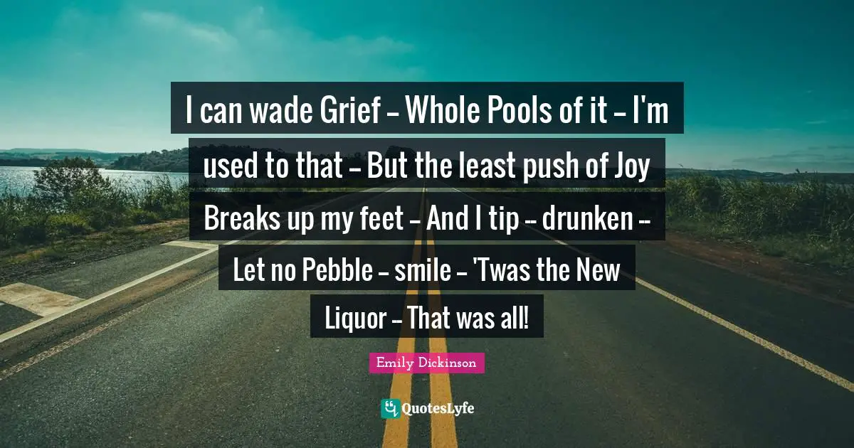 I can wade Grief -- Whole Pools of it -- I'm used to that -- But the least push of Joy Breaks up my feet -- And I tip -- drunken -- Let no Pebble -- smile -- 'Twas the New Liquor -- That was all!