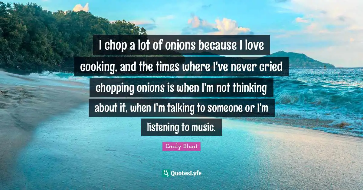 I chop a lot of onions because I love cooking, and the times where I've never cried chopping onions is when I'm not thinking about it, when I'm talking to someone or I'm listening to music.