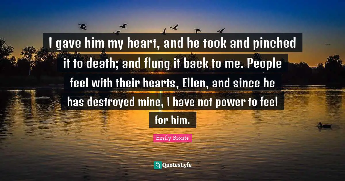 Emily Bronte Quotes: "I gave him my heart, and he took and pinched it to death; and flung it back to me. People feel with their hearts, Ellen, and since he has destroyed mine, I have not power to feel for him."