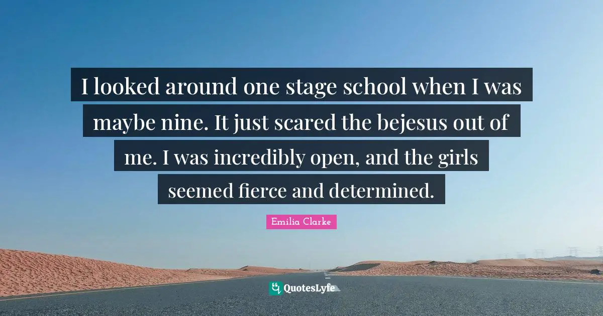 I looked around one stage school when I was maybe nine. It just scared the bejesus out of me. I was incredibly open, and the girls seemed fierce and determined.