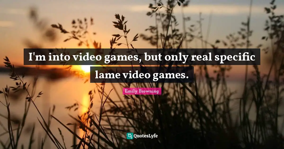 I'm into video games, but only real specific lame video games.