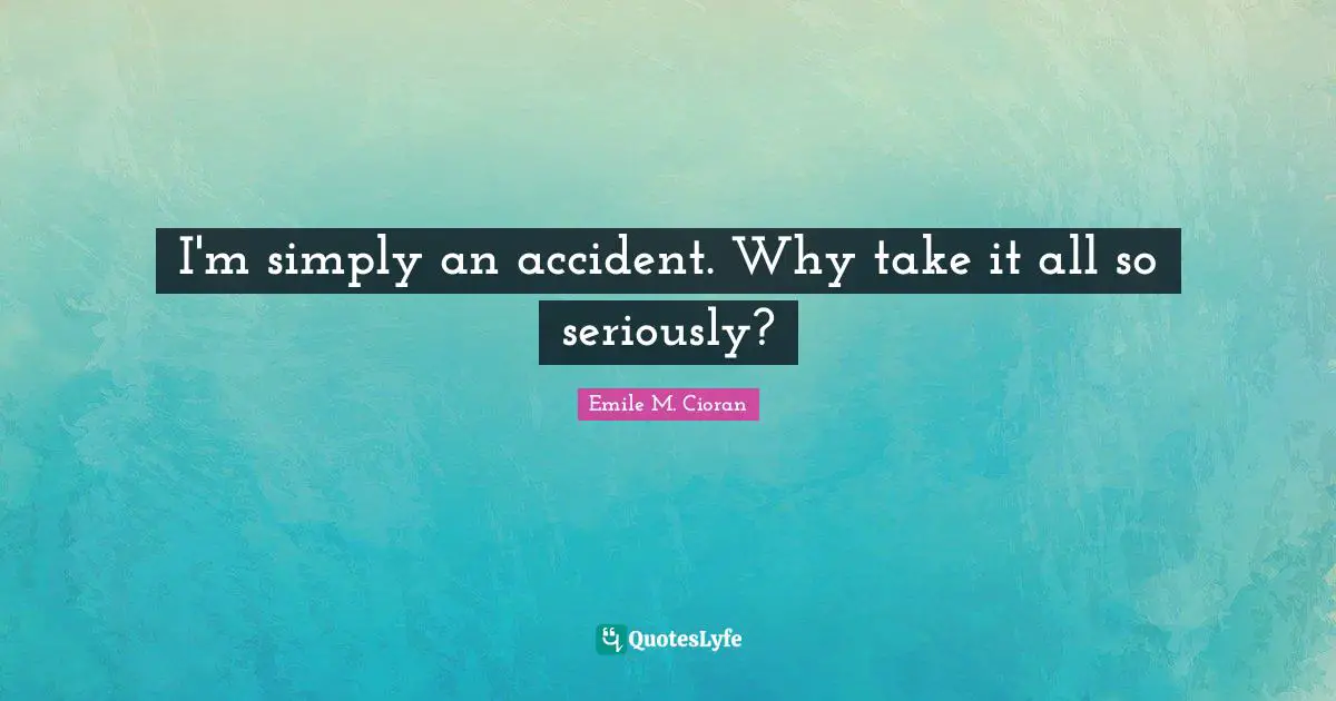 I'm simply an accident. Why take it all so seriously?