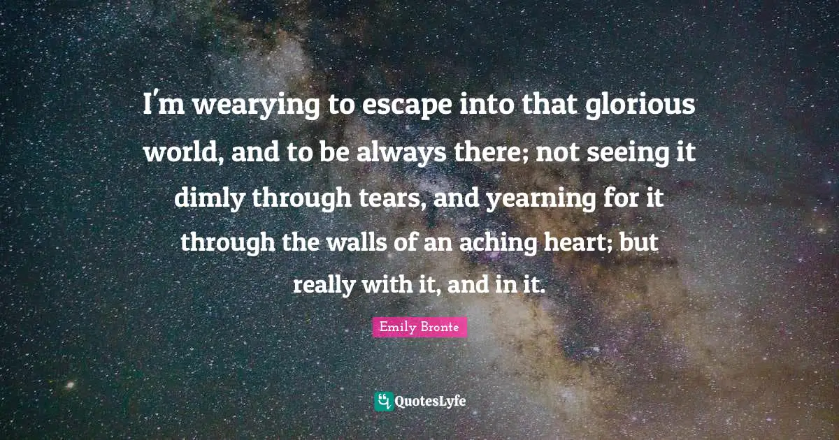 Emily Bronte Quotes: "I'm wearying to escape into that glorious world, and to be always there; not seeing it dimly through tears, and yearning for it through the walls of an aching heart; but really with it, and in it."