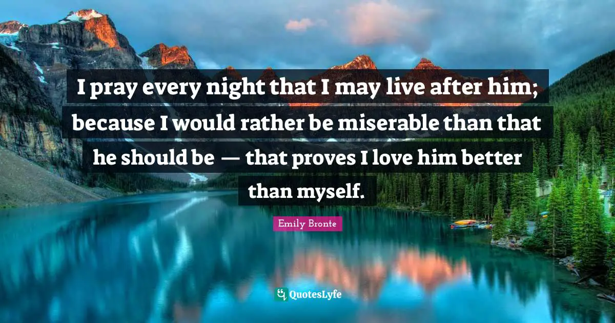 I pray every night that I may live after him; because I would rather be miserable than that he should be — that proves I love him better than myself.