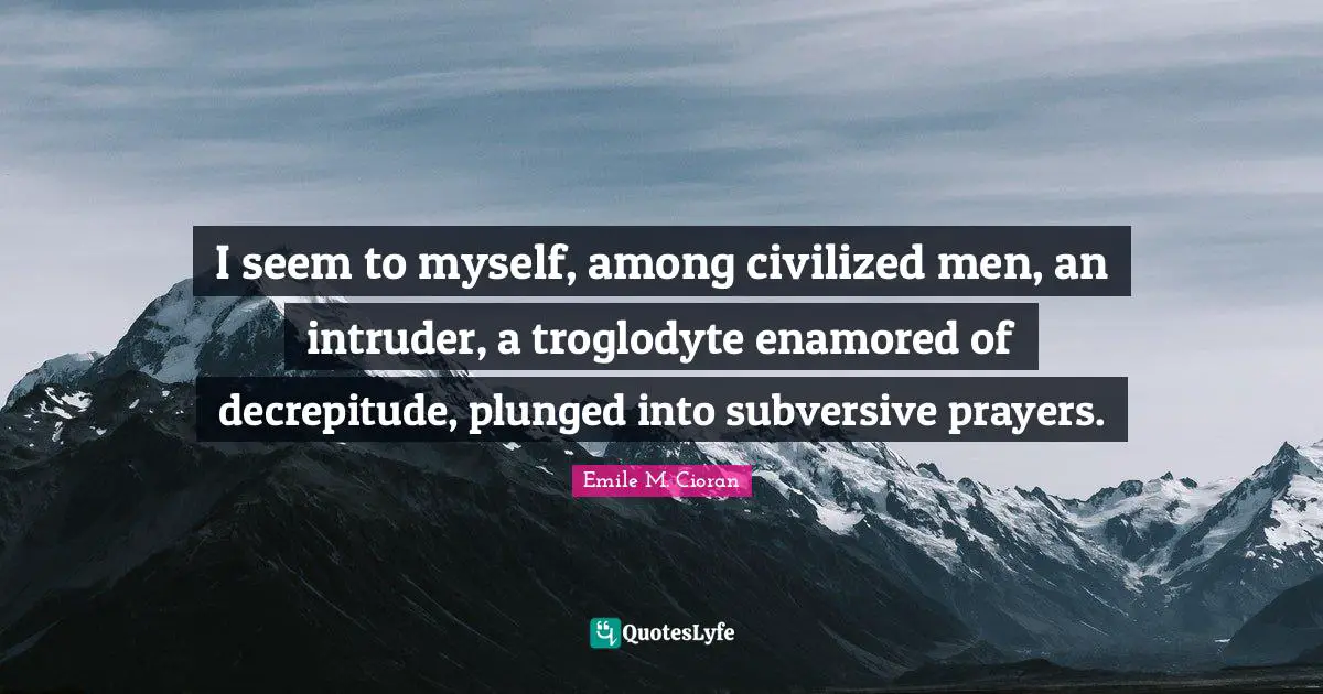 I seem to myself, among civilized men, an intruder, a troglodyte enamored of decrepitude, plunged into subversive prayers.