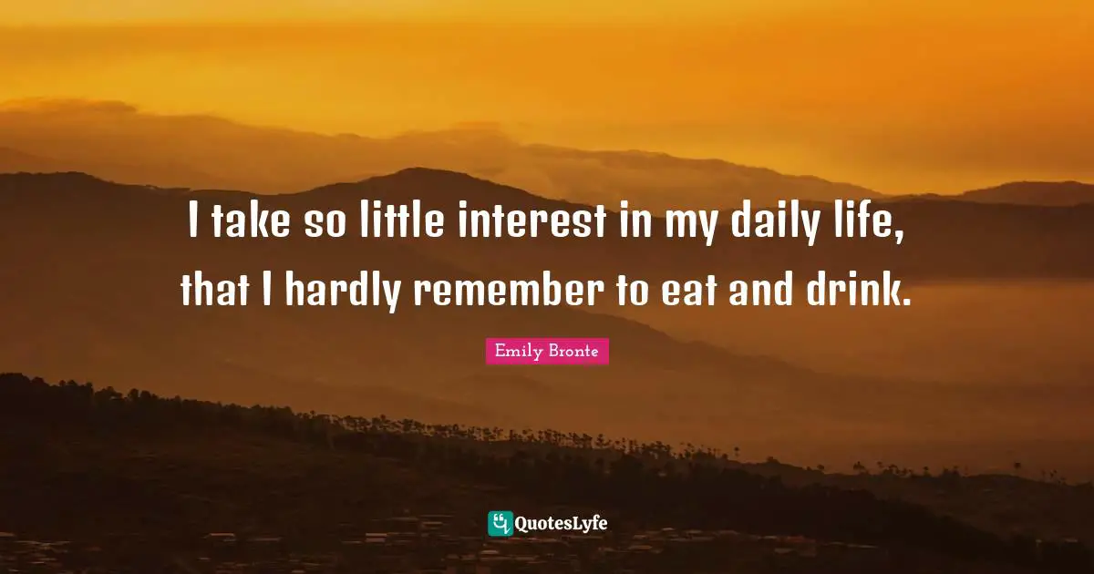 I take so little interest in my daily life, that I hardly remember to eat and drink.