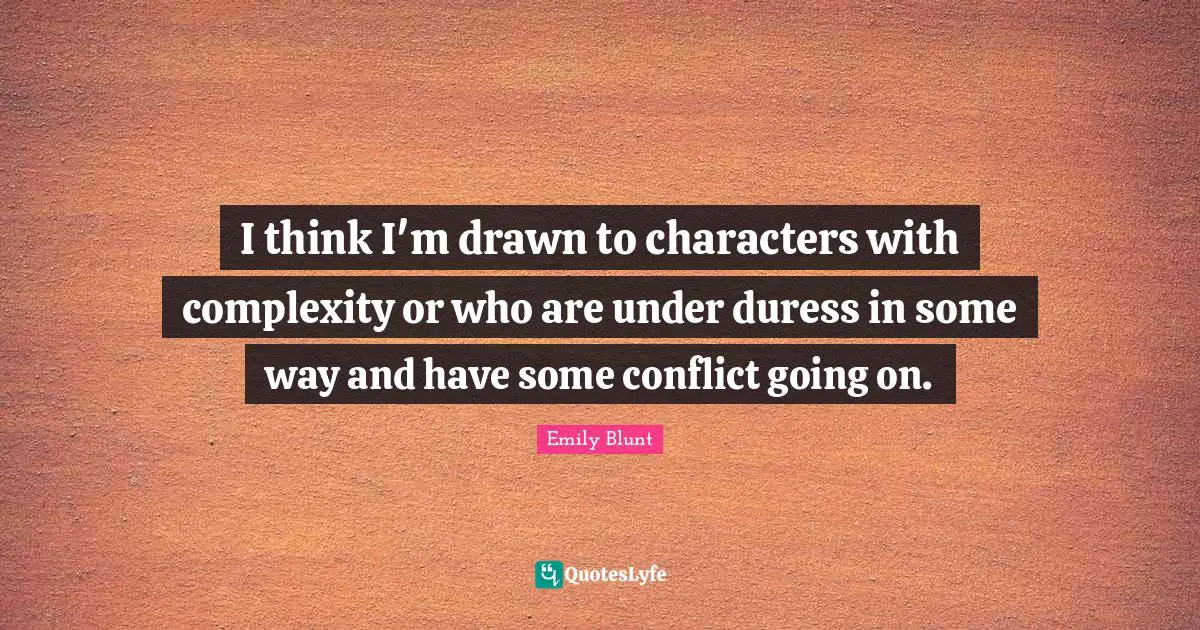 I think I'm drawn to characters with complexity or who are under duress in some way and have some conflict going on.