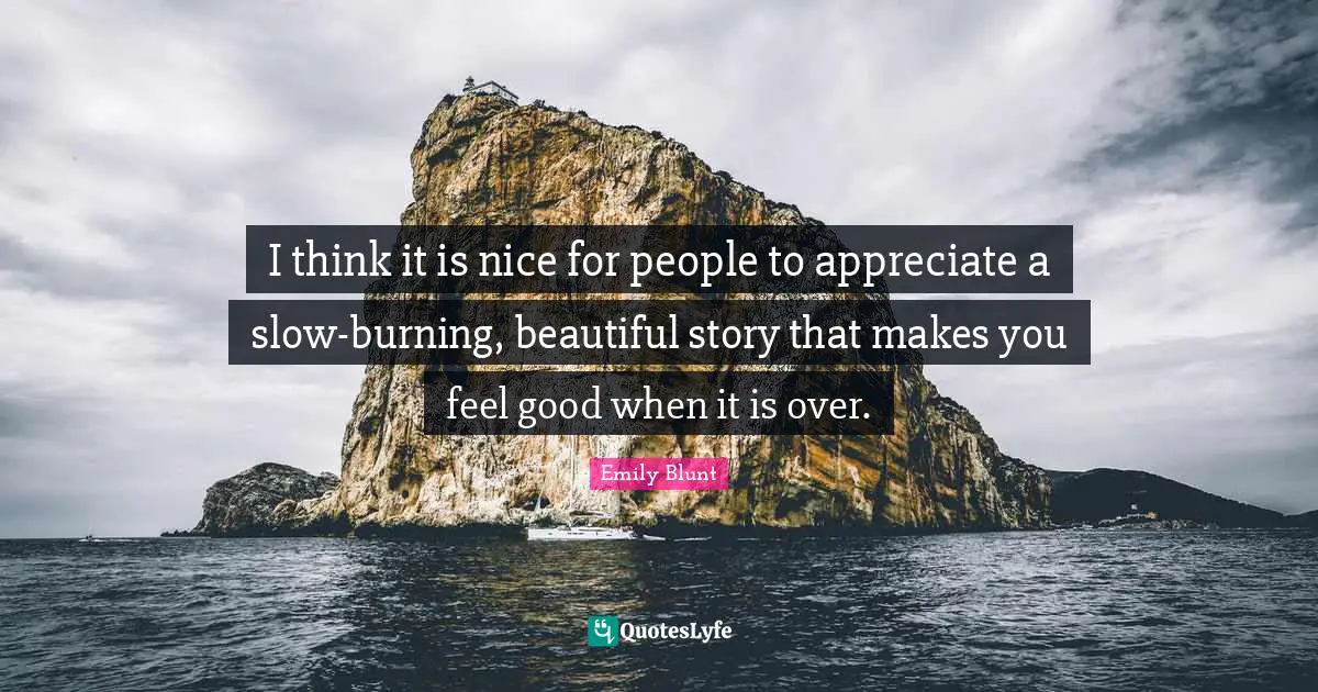 I think it is nice for people to appreciate a slow-burning, beautiful story that makes you feel good when it is over.