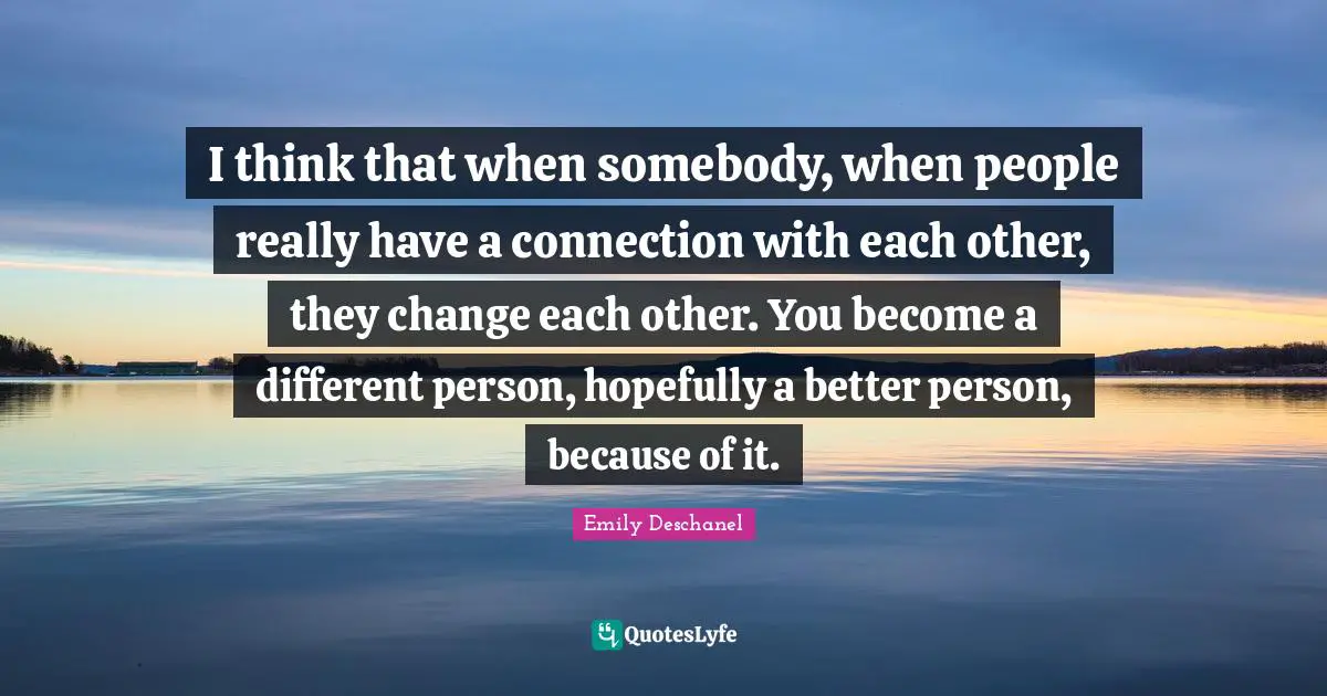 I think that when somebody, when people really have a connection with each other, they change each other. You become a different person, hopefully a better person, because of it.