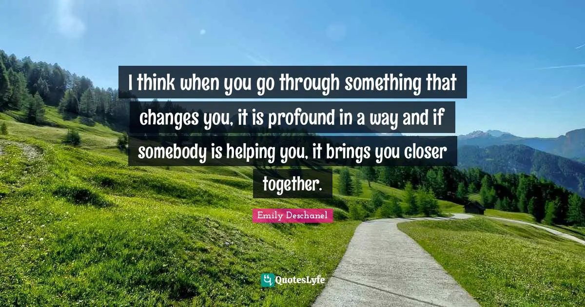 I think when you go through something that changes you, it is profound in a way and if somebody is helping you, it brings you closer together.