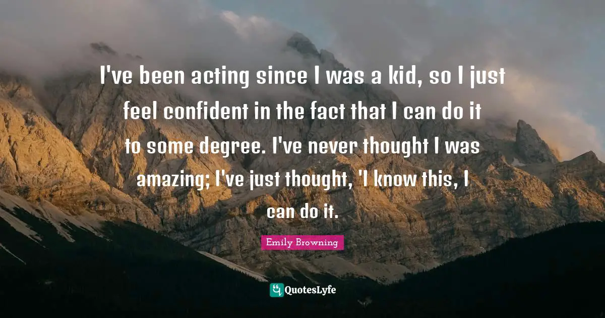 I've been acting since I was a kid, so I just feel confident in the fact that I can do it to some degree. I've never thought I was amazing; I've just thought, 'I know this, I can do it.