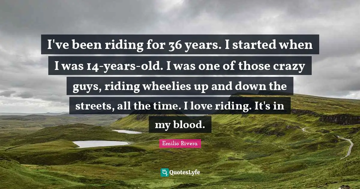 I've been riding for 36 years. I started when I was 14-years-old. I was one of those crazy guys, riding wheelies up and down the streets, all the time. I love riding. It's in my blood.