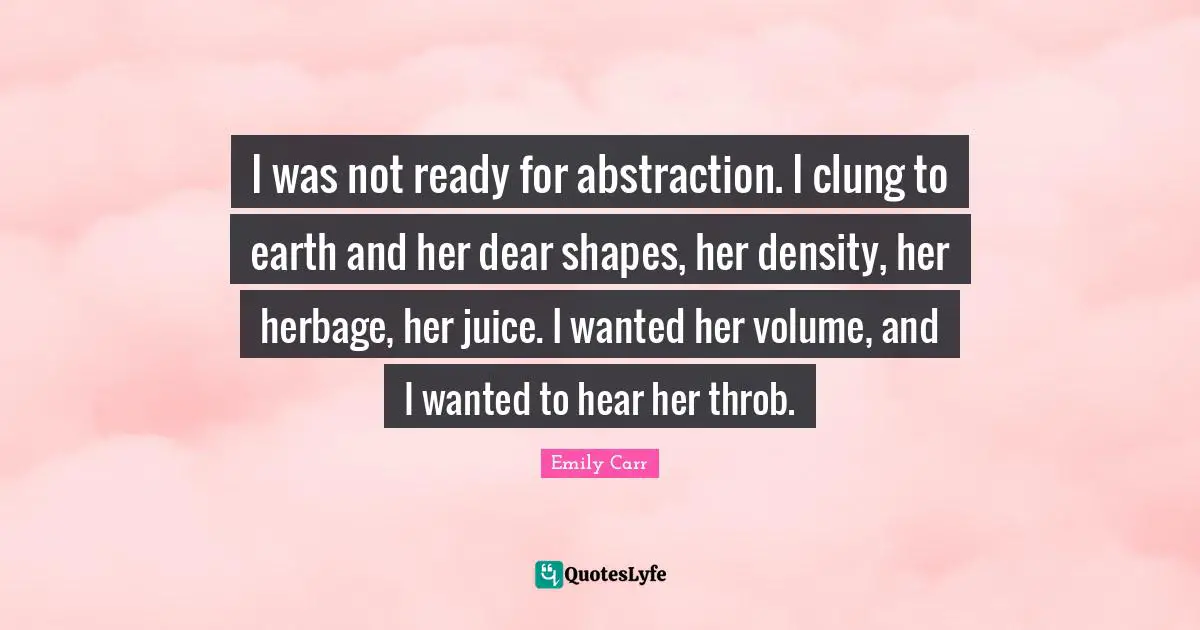 Abstraction Quotes: "I was not ready for abstraction. I clung to earth and her dear shapes, her density, her herbage, her juice. I wanted her volume, and I wanted to hear her throb."
