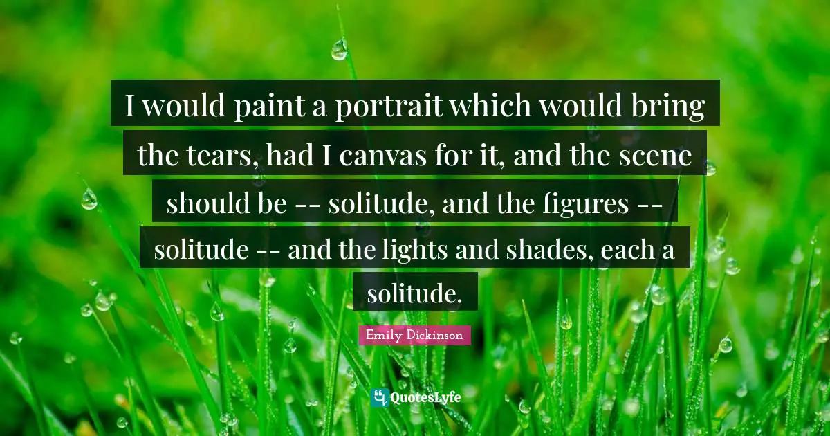 I would paint a portrait which would bring the tears, had I canvas for it, and the scene should be -- solitude, and the figures -- solitude -- and the lights and shades, each a solitude.