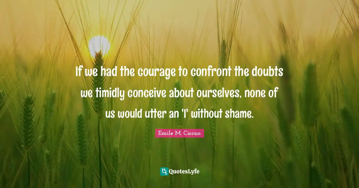 If we had the courage to confront the doubts we timidly conceive about ourselves, none of us would utter an 'I' without shame.