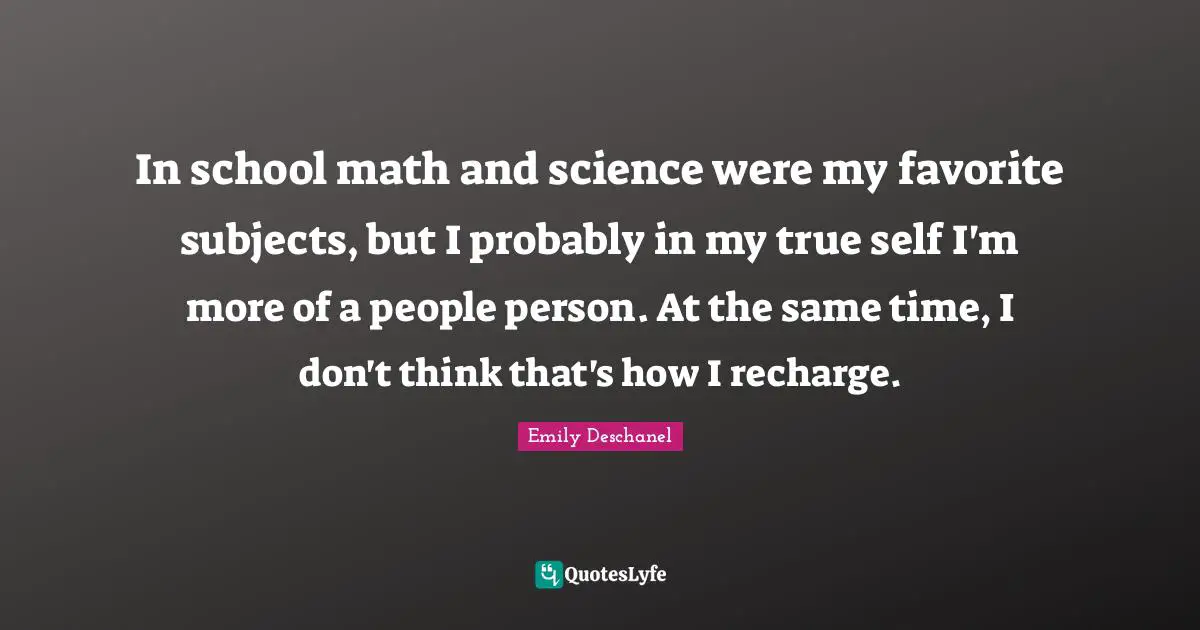 In school math and science were my favorite subjects, but I probably in my true self I'm more of a people person. At the same time, I don't think that's how I recharge.