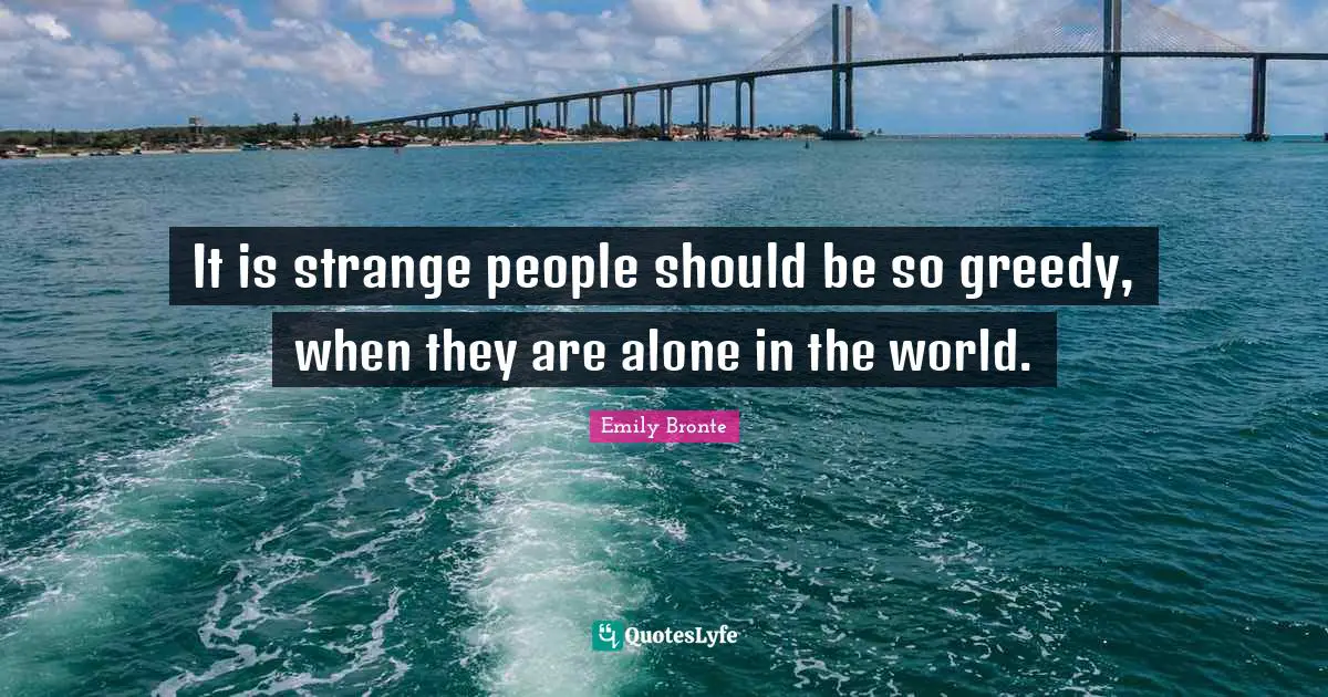 It is strange people should be so greedy, when they are alone in the world.