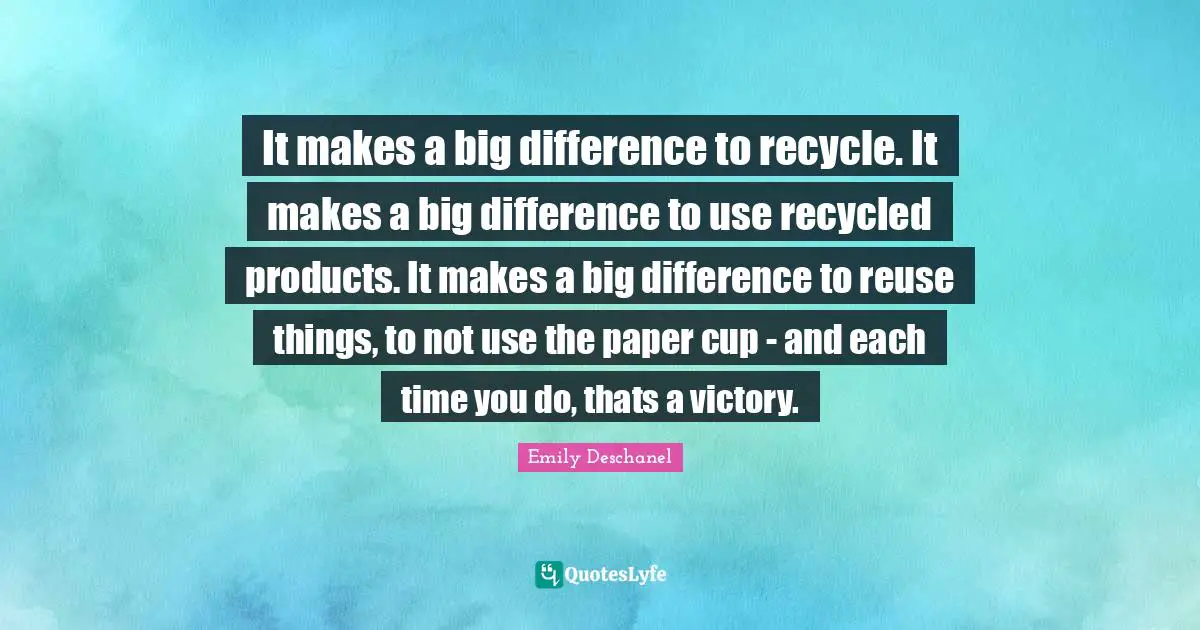 It makes a big difference to recycle. It makes a big difference to use recycled products. It makes a big difference to reuse things, to not use the paper cup - and each time you do, thats a victory.