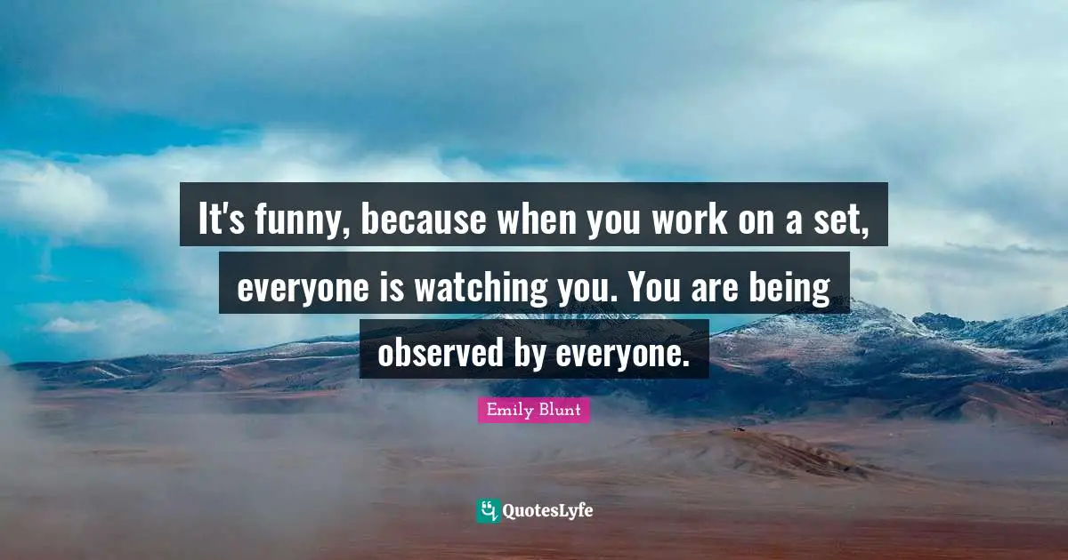 It's funny, because when you work on a set, everyone is watching you. You are being observed by everyone.