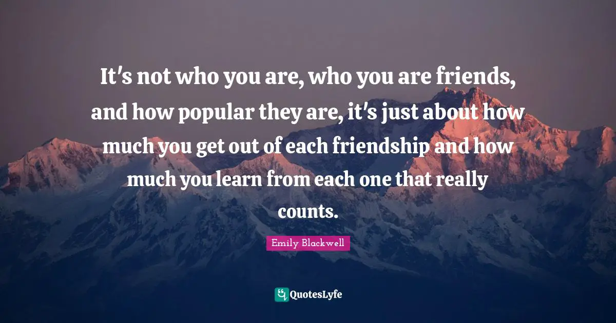 It's not who you are, who you are friends, and how popular they are, it's just about how much you get out of each friendship and how much you learn from each one that really counts.